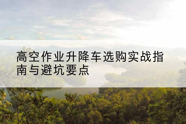 白山升降车怎么选-高空作业升降车选购实战指南与避坑要点