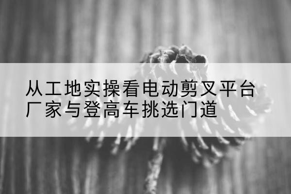 白山电动剪叉升降平台厂家-从工地实操看电动剪叉平台厂家与登高车挑选门道
