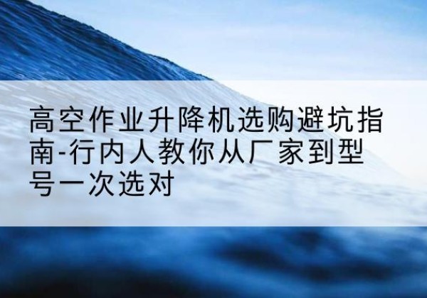 白山升降平台厂家-高空作业升降机选购避坑指南-行内人教你从厂家到型号一次选对