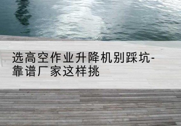 白山剪叉式升降机厂家-选高空作业升降机别踩坑-靠谱厂家这样挑