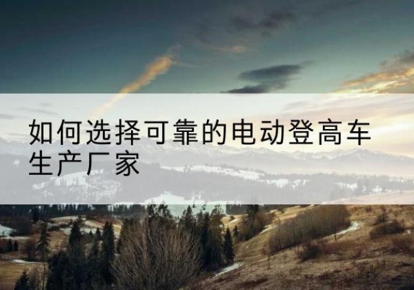 白山电动登高车厂家-如何选择可靠的电动登高车生产厂家