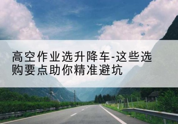 白山升降车厂家-高空作业选升降车-这些选购要点助你*避坑