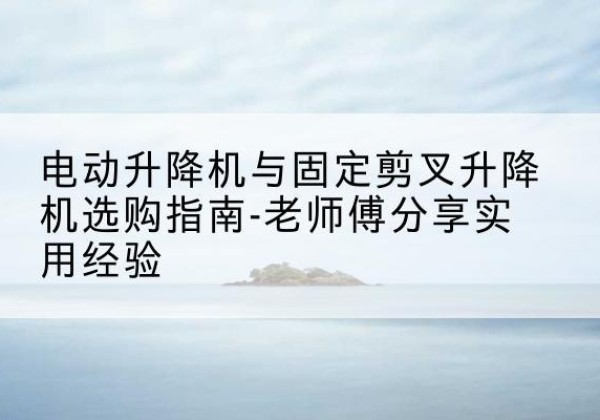 白山电动升降机怎么选-电动升降机与固定剪叉升降机选购指南-老师傅分享实用经验