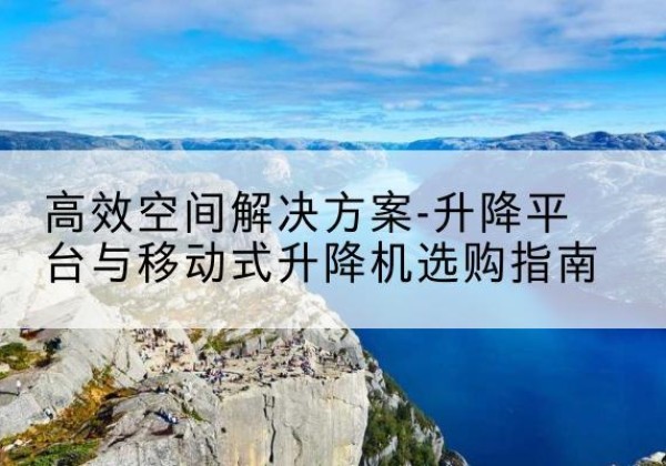 白山升降平台厂家-*空间解决方案-升降平台与移动式升降机选购指南