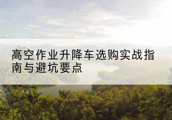 白山升降车怎么选-高空作业升降车选购实战指南与避坑要点