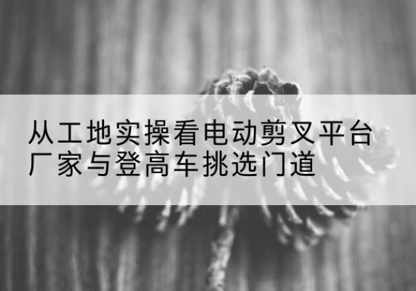 白山电动剪叉升降平台厂家-从工地实操看电动剪叉平台厂家与登高车挑选门道