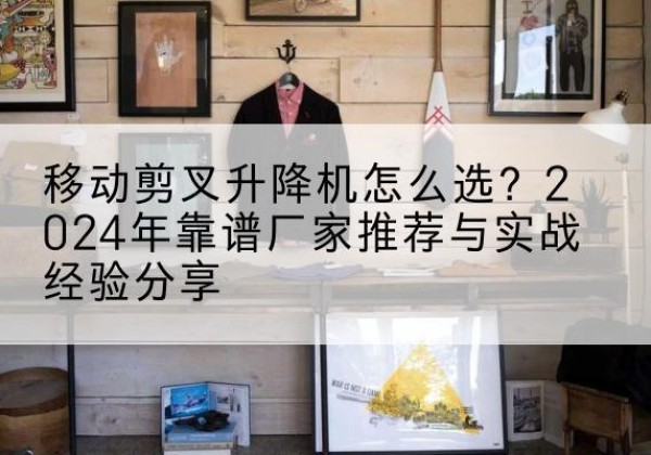白山升降平台厂家推荐-移动剪叉升降机怎么选？2024年靠谱厂家推荐与实战经验分享